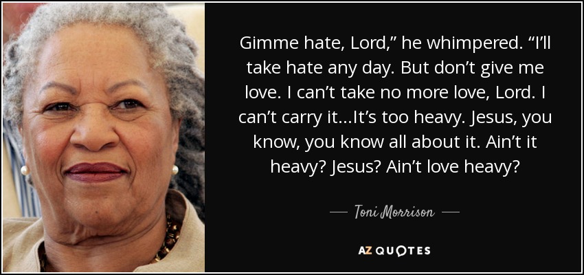 Gimme hate, Lord,” he whimpered. “I’ll take hate any day. But don’t give me love. I can’t take no more love, Lord. I can’t carry it...It’s too heavy. Jesus, you know, you know all about it. Ain’t it heavy? Jesus? Ain’t love heavy? - Toni Morrison