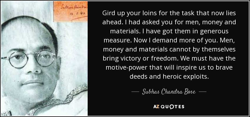Gird up your loins for the task that now lies ahead. I had asked you for men, money and materials. I have got them in generous measure. Now I demand more of you. Men, money and materials cannot by themselves bring victory or freedom. We must have the motive-power that will inspire us to brave deeds and heroic exploits. - Subhas Chandra Bose