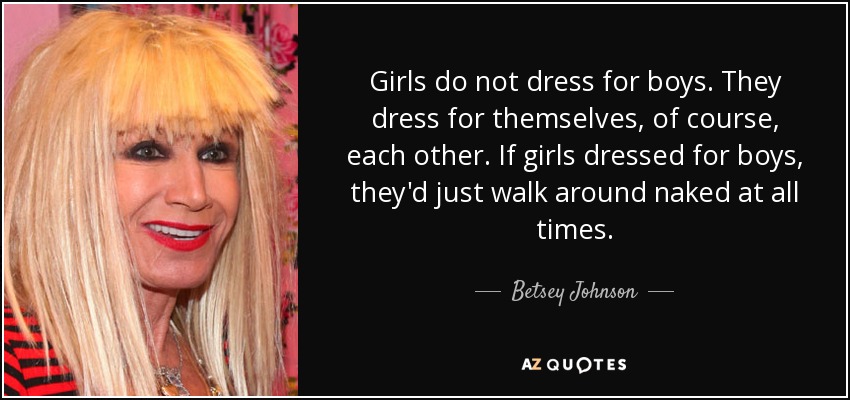 Girls do not dress for boys. They dress for themselves, of course, each other. If girls dressed for boys, they'd just walk around naked at all times. - Betsey Johnson