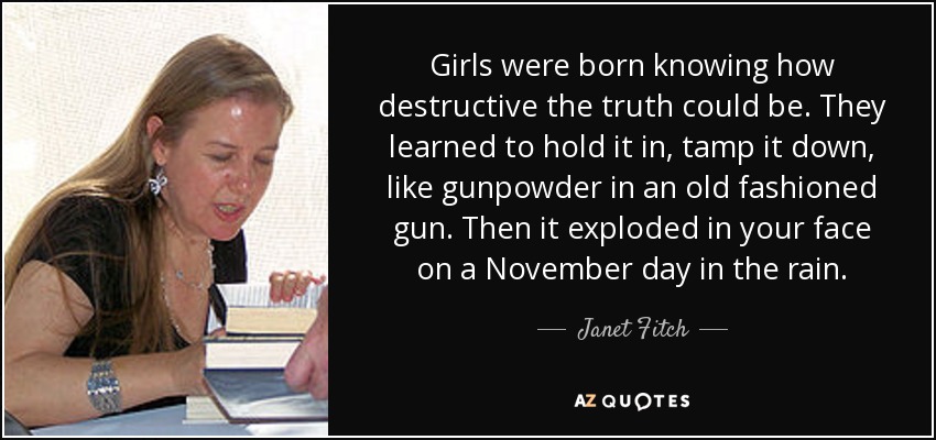 Girls were born knowing how destructive the truth could be. They learned to hold it in, tamp it down, like gunpowder in an old fashioned gun. Then it exploded in your face on a November day in the rain. - Janet Fitch