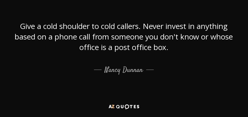 Give a cold shoulder to cold callers. Never invest in anything based on a phone call from someone you don't know or whose office is a post office box. - Nancy Dunnan