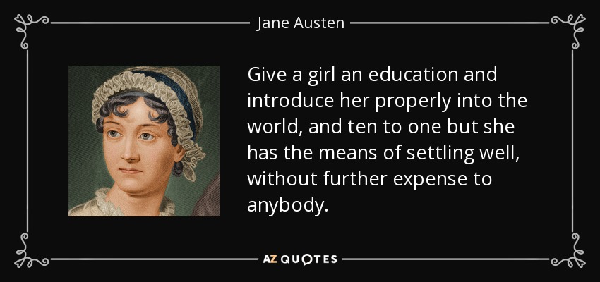 Give a girl an education and introduce her properly into the world, and ten to one but she has the means of settling well, without further expense to anybody. - Jane Austen
