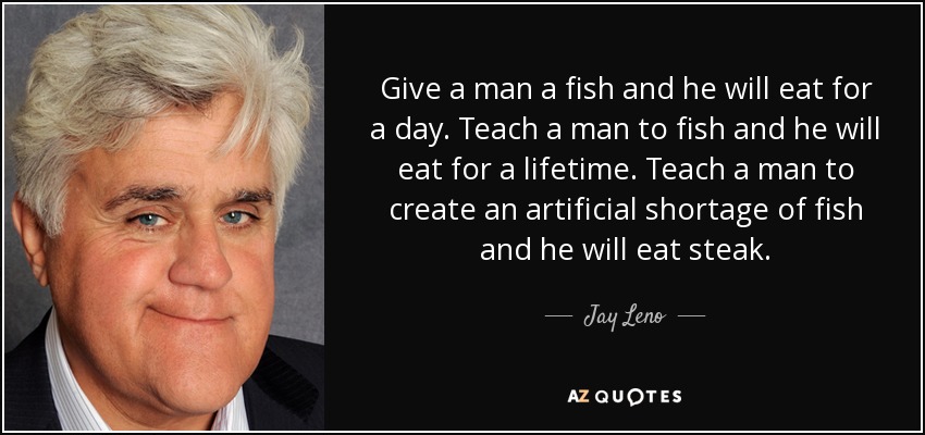 Give a man a fish and he will eat for a day. Teach a man to fish and he will eat for a lifetime. Teach a man to create an artificial shortage of fish and he will eat steak. - Jay Leno