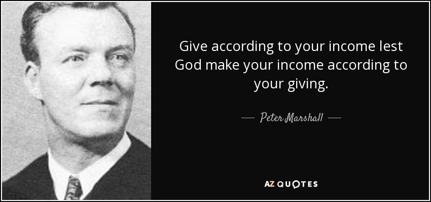 Give according to your income lest God make your income according to your giving. - Peter Marshall