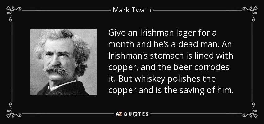 Give an Irishman lager for a month and he's a dead man. An Irishman's stomach is lined with copper, and the beer corrodes it. But whiskey polishes the copper and is the saving of him. - Mark Twain