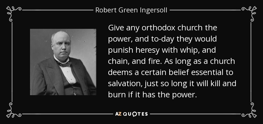 Give any orthodox church the power, and to-day they would punish heresy with whip, and chain, and fire. As long as a church deems a certain belief essential to salvation, just so long it will kill and burn if it has the power. - Robert Green Ingersoll