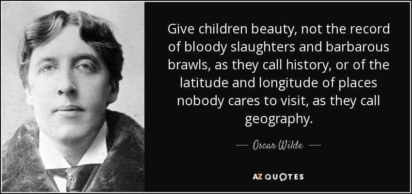 Give children beauty, not the record of bloody slaughters and barbarous brawls, as they call history, or of the latitude and longitude of places nobody cares to visit, as they call geography. - Oscar Wilde
