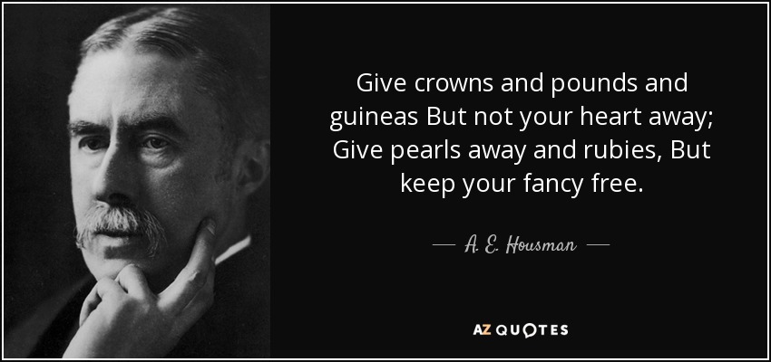 Give crowns and pounds and guineas But not your heart away; Give pearls away and rubies, But keep your fancy free. - A. E. Housman