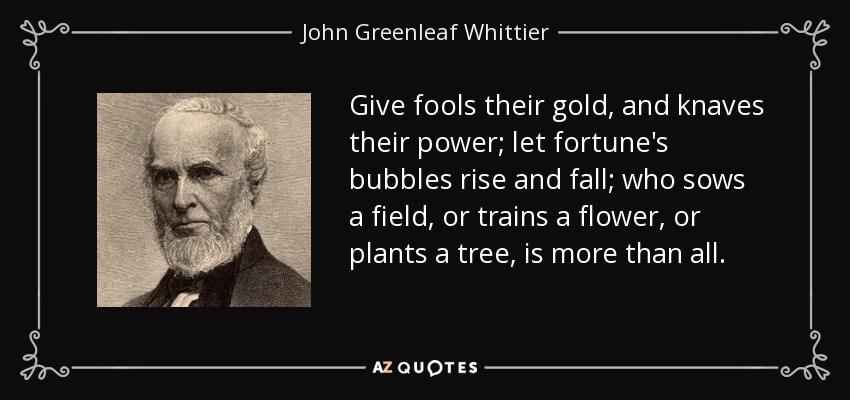 Give fools their gold, and knaves their power; let fortune's bubbles rise and fall; who sows a field, or trains a flower, or plants a tree, is more than all. - John Greenleaf Whittier