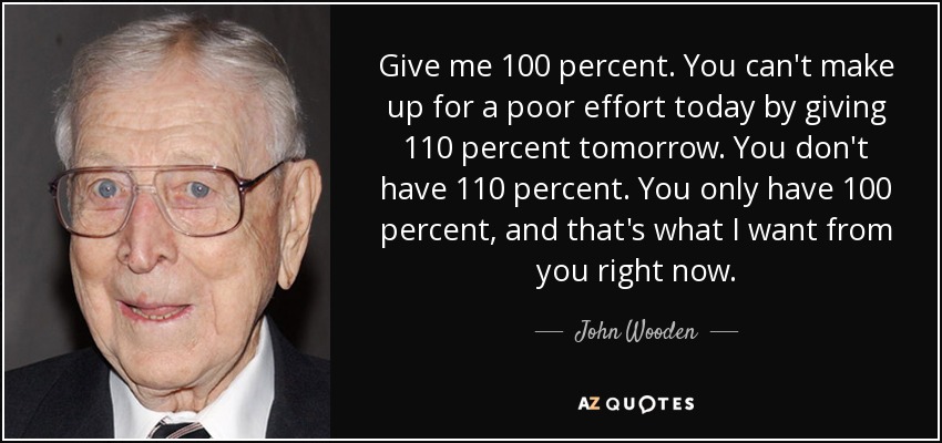 Give me 100 percent. You can't make up for a poor effort today by giving 110 percent tomorrow. You don't have 110 percent. You only have 100 percent, and that's what I want from you right now. - John Wooden