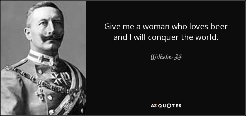 Give me a woman who loves beer and I will conquer the world. - Wilhelm II