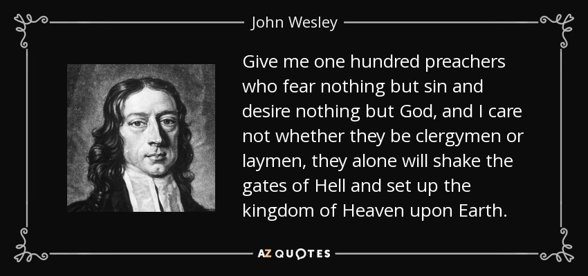 Give me one hundred preachers who fear nothing but sin and desire nothing but God, and I care not whether they be clergymen or laymen, they alone will shake the gates of Hell and set up the kingdom of Heaven upon Earth. - John Wesley