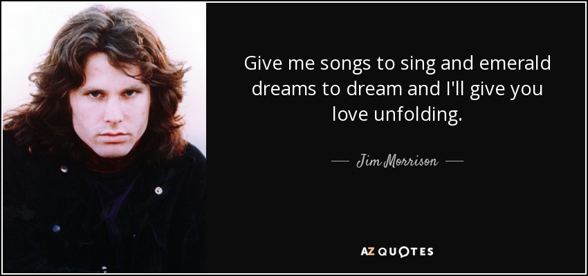 Give me songs to sing and emerald dreams to dream and I'll give you love unfolding. - Jim Morrison