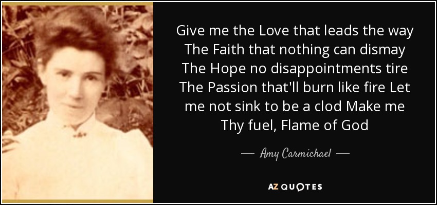 Give me the Love that leads the way The Faith that nothing can dismay The Hope no disappointments tire The Passion that'll burn like fire Let me not sink to be a clod Make me Thy fuel, Flame of God - Amy Carmichael