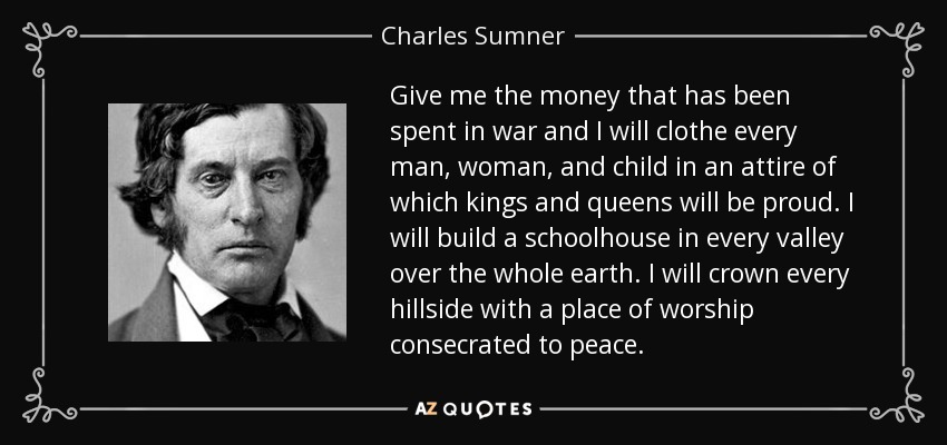 Give me the money that has been spent in war and I will clothe every man, woman, and child in an attire of which kings and queens will be proud. I will build a schoolhouse in every valley over the whole earth. I will crown every hillside with a place of worship consecrated to peace. - Charles Sumner
