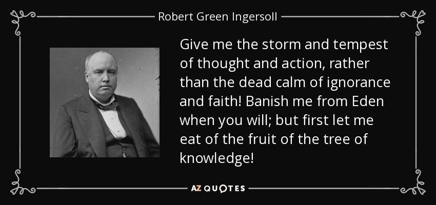 Give me the storm and tempest of thought and action, rather than the dead calm of ignorance and faith! Banish me from Eden when you will; but first let me eat of the fruit of the tree of knowledge! - Robert Green Ingersoll