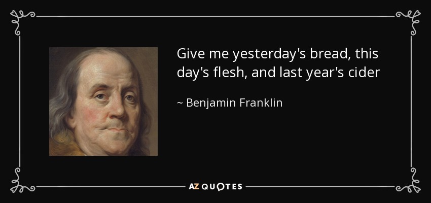 Give me yesterday's bread, this day's flesh, and last year's cider - Benjamin Franklin