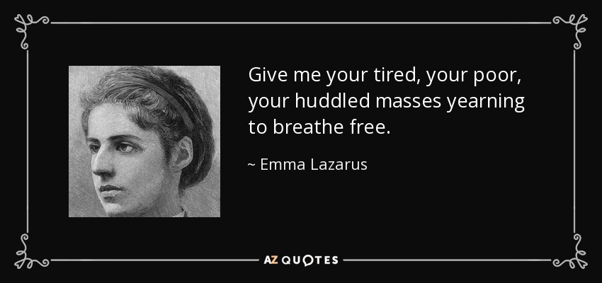 Give me your tired, your poor, your huddled masses yearning to breathe free. - Emma Lazarus