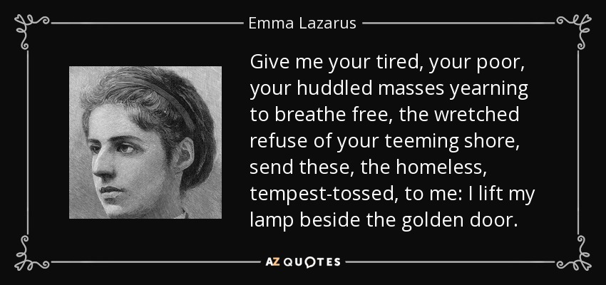 Give me your tired, your poor, your huddled masses yearning to breathe free, the wretched refuse of your teeming shore, send these, the homeless, tempest-tossed, to me: I lift my lamp beside the golden door. - Emma Lazarus