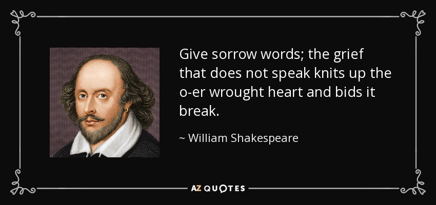 Give sorrow words; the grief that does not speak knits up the o-er wrought heart and bids it break. - William Shakespeare