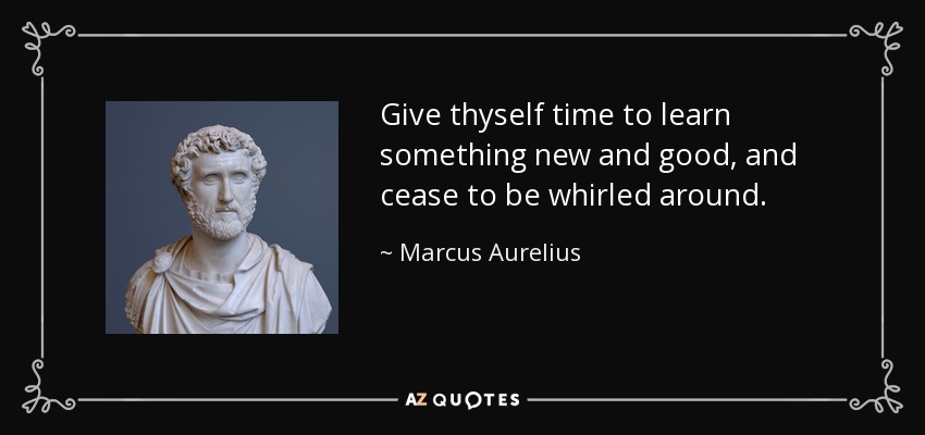 Give thyself time to learn something new and good, and cease to be whirled around. - Marcus Aurelius