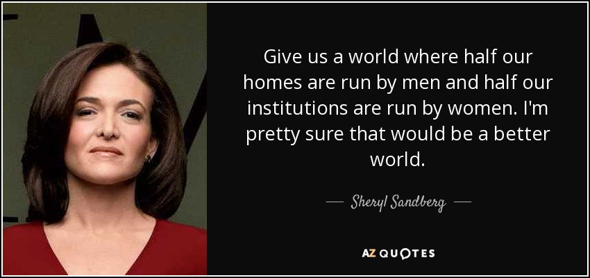 Give us a world where half our homes are run by men and half our institutions are run by women. I'm pretty sure that would be a better world. - Sheryl Sandberg