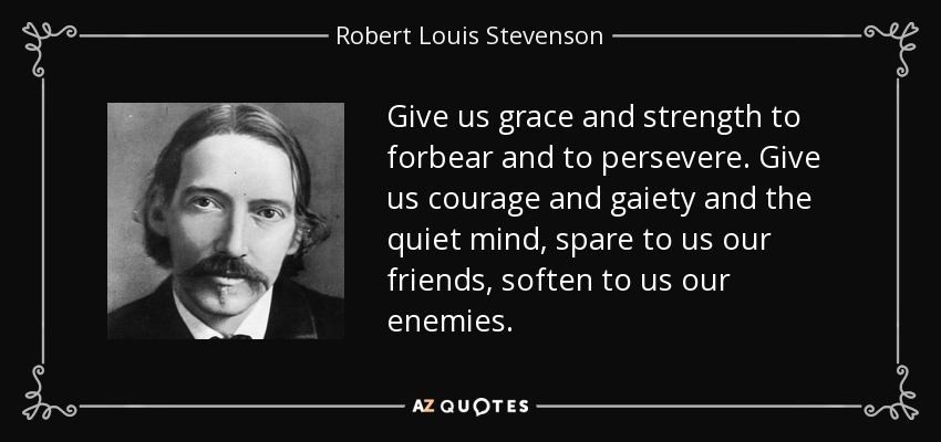 Give us grace and strength to forbear and to persevere. Give us courage and gaiety and the quiet mind, spare to us our friends, soften to us our enemies. - Robert Louis Stevenson