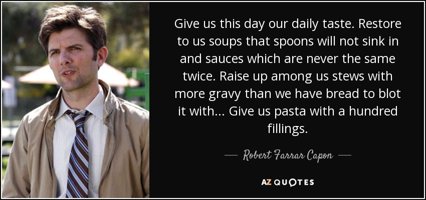 Give us this day our daily taste. Restore to us soups that spoons will not sink in and sauces which are never the same twice. Raise up among us stews with more gravy than we have bread to blot it with... Give us pasta with a hundred fillings. - Robert Farrar Capon
