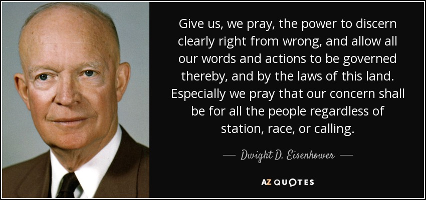 Give us, we pray, the power to discern clearly right from wrong, and allow all our words and actions to be governed thereby, and by the laws of this land. Especially we pray that our concern shall be for all the people regardless of station, race, or calling. - Dwight D. Eisenhower