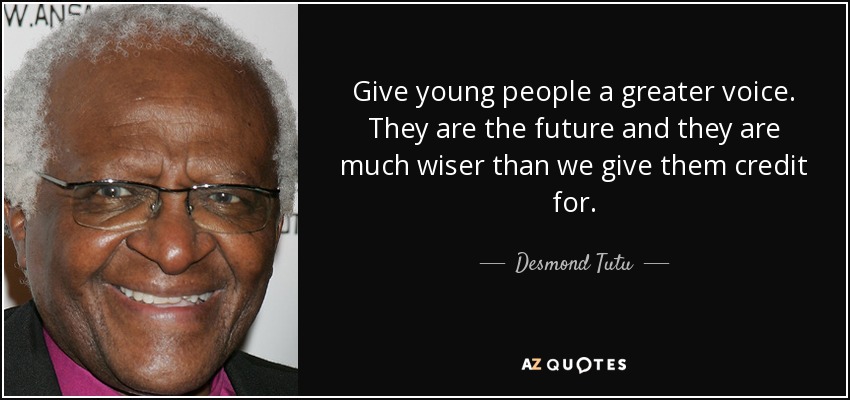 Give young people a greater voice. They are the future and they are much wiser than we give them credit for. - Desmond Tutu