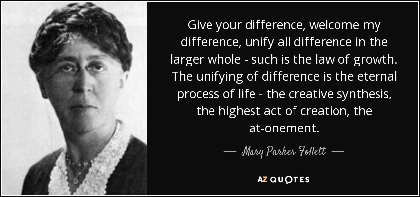 Give your difference, welcome my difference, unify all difference in the larger whole - such is the law of growth. The unifying of difference is the eternal process of life - the creative synthesis, the highest act of creation, the at-onement. - Mary Parker Follett