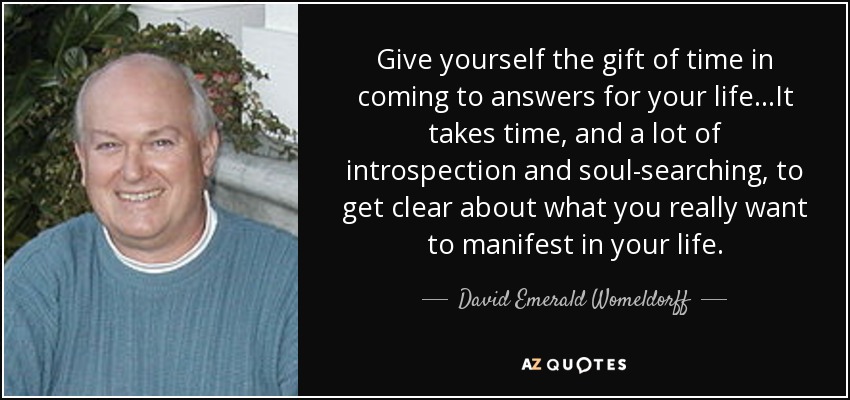 Give yourself the gift of time in coming to answers for your life...It takes time, and a lot of introspection and soul-searching, to get clear about what you really want to manifest in your life. - David Emerald Womeldorff