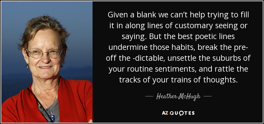 Given a blank we can’t help trying to fill it in along lines of customary seeing or saying. But the best poetic lines undermine those habits, break the pre- off the -dictable, unsettle the suburbs of your routine sentiments, and rattle the tracks of your trains of thoughts. - Heather McHugh