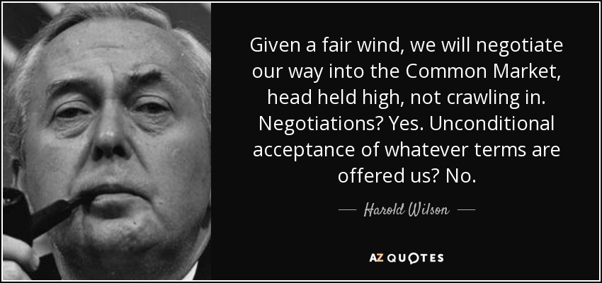 Given a fair wind, we will negotiate our way into the Common Market, head held high, not crawling in. Negotiations? Yes. Unconditional acceptance of whatever terms are offered us? No. - Harold Wilson