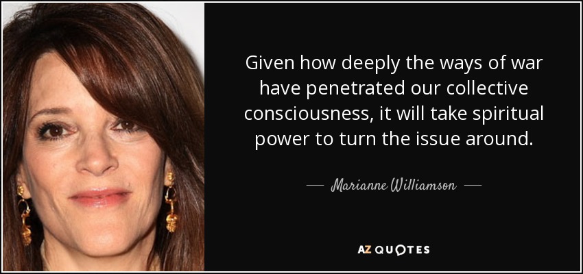 Given how deeply the ways of war have penetrated our collective consciousness, it will take spiritual power to turn the issue around. - Marianne Williamson