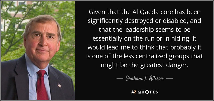 Given that the Al Qaeda core has been significantly destroyed or disabled, and that the leadership seems to be essentially on the run or in hiding, it would lead me to think that probably it is one of the less centralized groups that might be the greatest danger. - Graham T. Allison