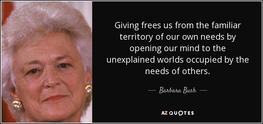 Giving frees us from the familiar territory of our own needs by opening our mind to the unexplained worlds occupied by the needs of others. - Barbara Bush