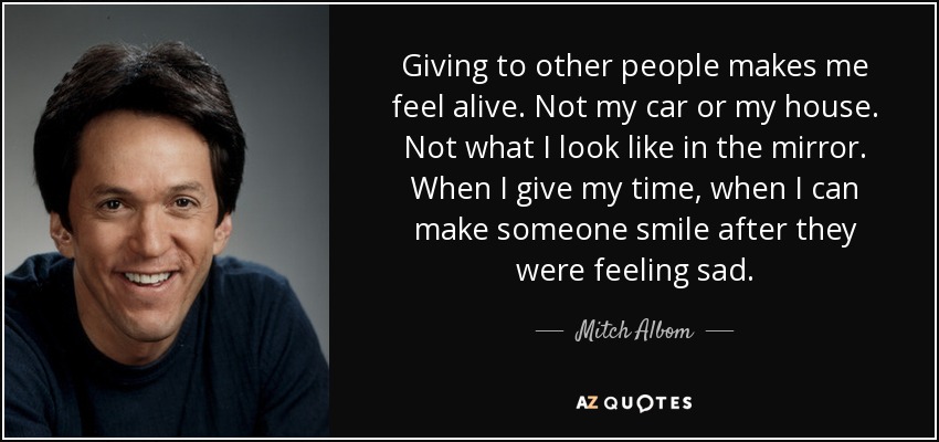 Giving to other people makes me feel alive. Not my car or my house. Not what I look like in the mirror. When I give my time, when I can make someone smile after they were feeling sad. - Mitch Albom