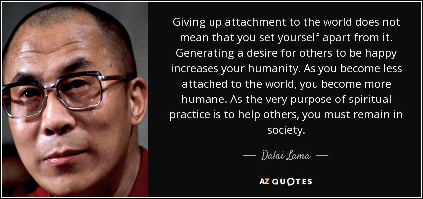 Giving up attachment to the world does not mean that you set yourself apart from it. Generating a desire for others to be happy increases your humanity. As you become less attached to the world, you become more humane. As the very purpose of spiritual practice is to help others, you must remain in society. - Dalai Lama
