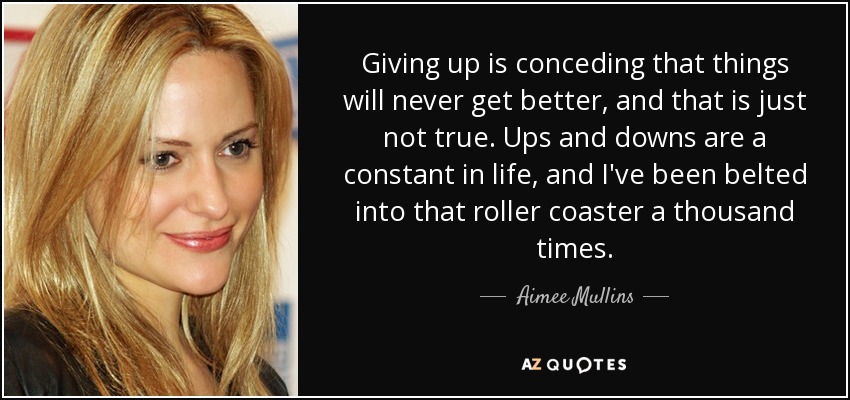 Giving up is conceding that things will never get better, and that is just not true. Ups and downs are a constant in life, and I've been belted into that roller coaster a thousand times. - Aimee Mullins