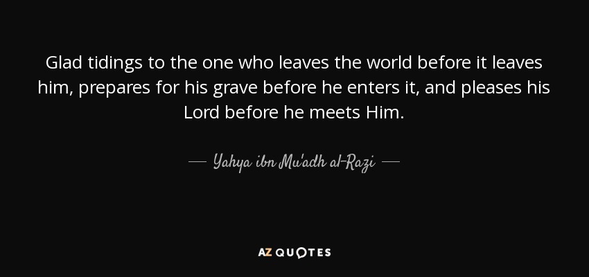 Glad tidings to the one who leaves the world before it leaves him, prepares for his grave before he enters it, and pleases his Lord before he meets Him. - Yahya ibn Mu'adh al-Razi