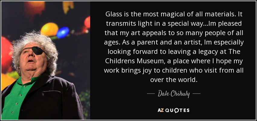 Glass is the most magical of all materials. It transmits light in a special way...Im pleased that my art appeals to so many people of all ages. As a parent and an artist, Im especially looking forward to leaving a legacy at The Childrens Museum, a place where I hope my work brings joy to children who visit from all over the world. - Dale Chihuly