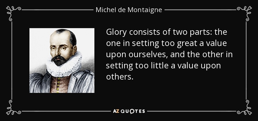 Glory consists of two parts: the one in setting too great a value upon ourselves, and the other in setting too little a value upon others. - Michel de Montaigne