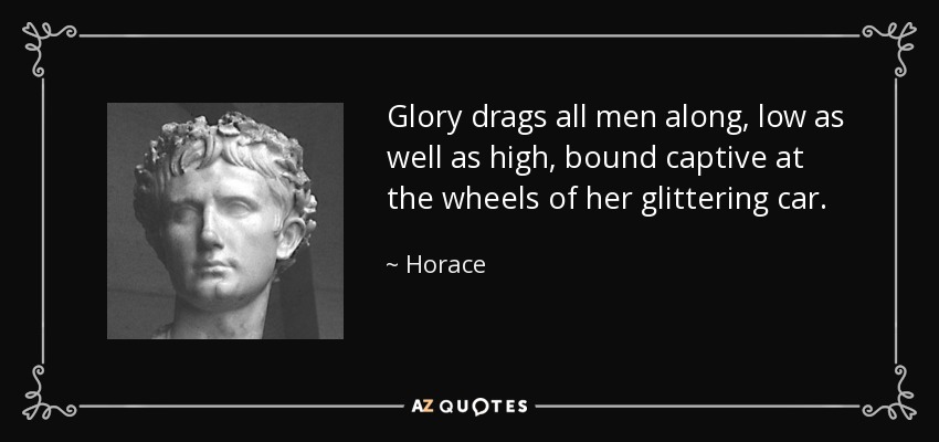 Glory drags all men along, low as well as high, bound captive at the wheels of her glittering car. - Horace