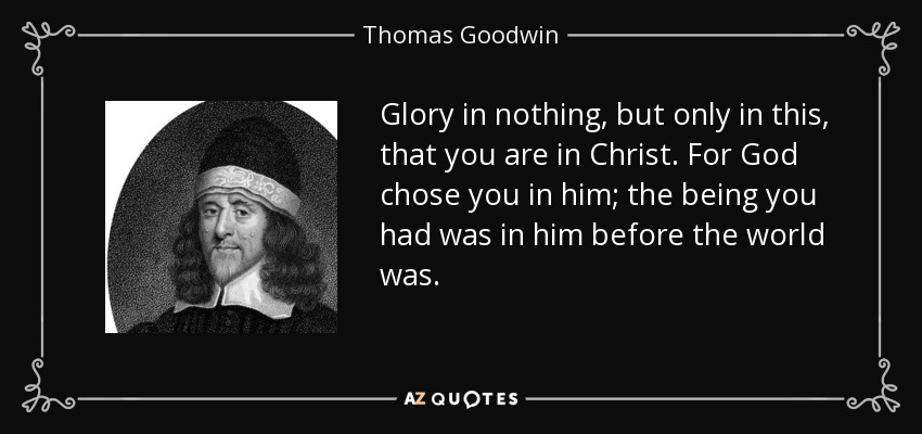 Glory in nothing, but only in this, that you are in Christ. For God chose you in him; the being you had was in him before the world was. - Thomas Goodwin