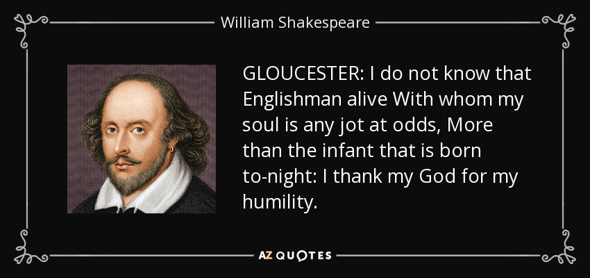 GLOUCESTER: I do not know that Englishman alive With whom my soul is any jot at odds, More than the infant that is born to-night: I thank my God for my humility. - William Shakespeare