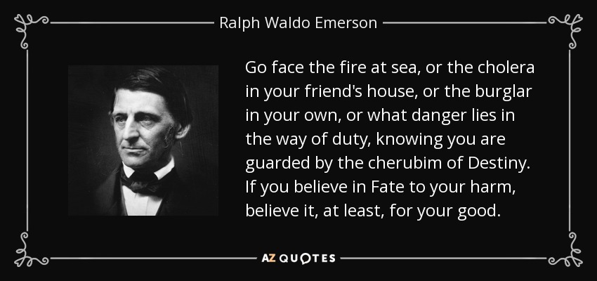 Go face the fire at sea, or the cholera in your friend's house, or the burglar in your own, or what danger lies in the way of duty, knowing you are guarded by the cherubim of Destiny. If you believe in Fate to your harm, believe it, at least, for your good. - Ralph Waldo Emerson