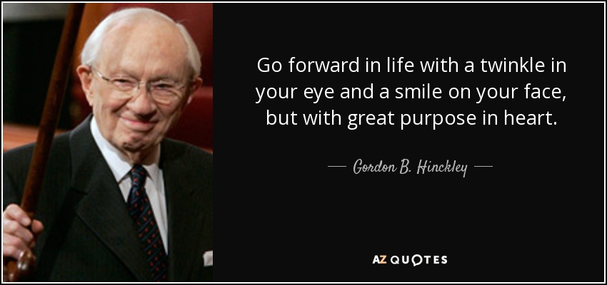 Go forward in life with a twinkle in your eye and a smile on your face, but with great purpose in heart. - Gordon B. Hinckley