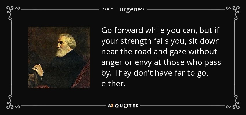 Go forward while you can, but if your strength fails you, sit down near the road and gaze without anger or envy at those who pass by. They don't have far to go, either. - Ivan Turgenev