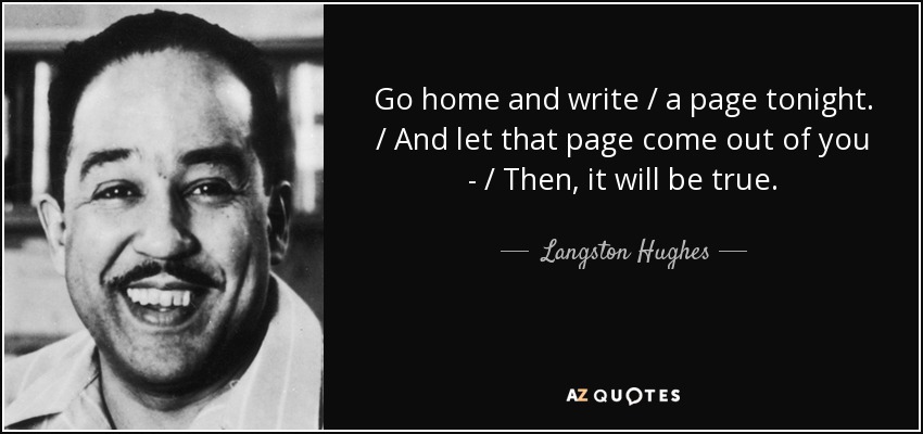 Go home and write / a page tonight. / And let that page come out of you - / Then, it will be true. - Langston Hughes